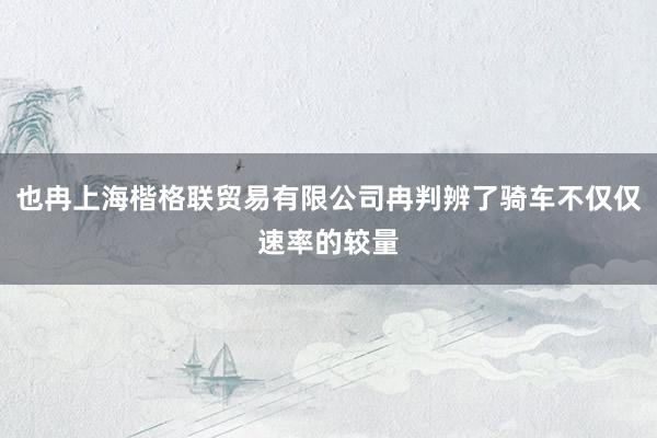 也冉上海楷格联贸易有限公司冉判辨了骑车不仅仅速率的较量